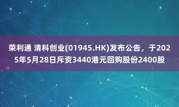 荣利通 清科创业(01945.HK)发布公告，于2025年5月28日斥资3440港元回购股份2400股