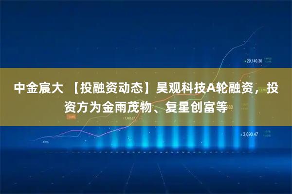 中金宸大 【投融资动态】昊观科技A轮融资，投资方为金雨茂物、复星创富等