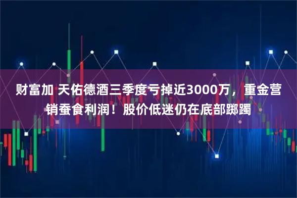 财富加 天佑德酒三季度亏掉近3000万，重金营销蚕食利润！股价低迷仍在底部踯躅