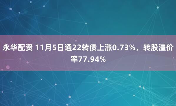 永华配资 11月5日通22转债上涨0.73%，转股溢价率77.94%