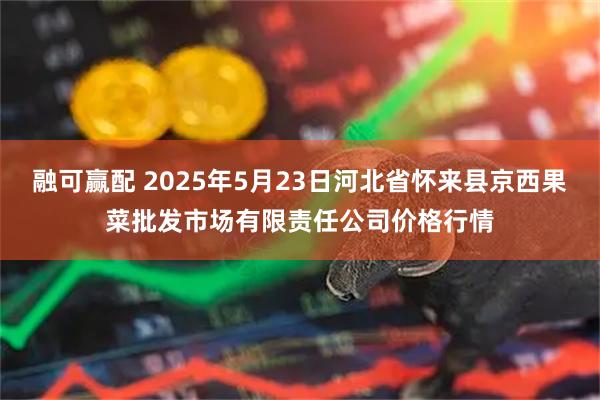 融可赢配 2025年5月23日河北省怀来县京西果菜批发市场有限责任公司价格行情