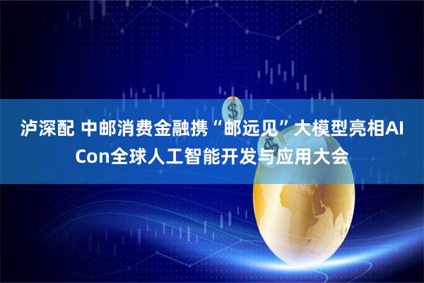 泸深配 中邮消费金融携“邮远见”大模型亮相AICon全球人工智能开发与应用大会