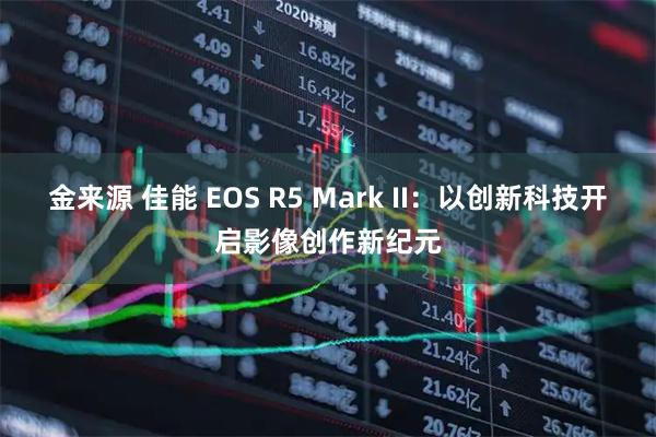 金来源 佳能 EOS R5 Mark II：以创新科技开启影像创作新纪元